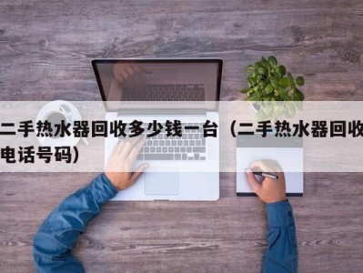 昆明二手热水器回收多少钱一台（二手热水器回收电话号码）