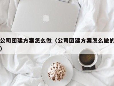 昆明公司团建方案怎么做（公司团建方案怎么做的）