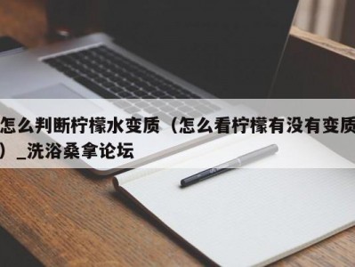 昆明怎么判断柠檬水变质（怎么看柠檬有没有变质）_洗浴桑拿论坛