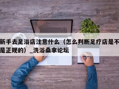 昆明新手去足浴店注意什么（怎么判断足疗店是不是正规的）_洗浴桑拿论坛