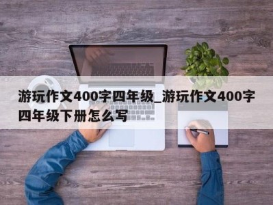 昆明游玩作文400字四年级_游玩作文400字四年级下册怎么写 