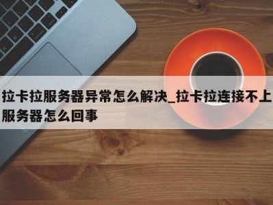 昆明拉卡拉服务器异常怎么解决_拉卡拉连接不上服务器怎么回事 