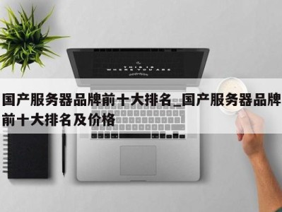 昆明国产服务器品牌前十大排名_国产服务器品牌前十大排名及价格 