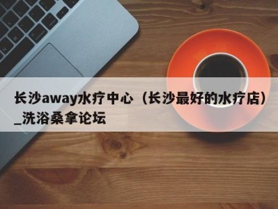 昆明长沙away水疗中心（长沙最好的水疗店）_洗浴桑拿论坛