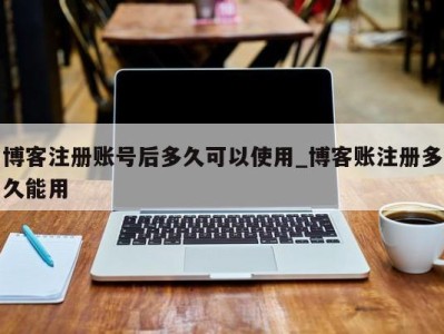 博客注册账号后多久可以使用_博客账注册多久能用 