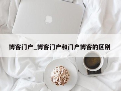 昆明博客门户_博客门户和门户博客的区别 