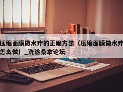 昆明压缩面膜做水疗的正确方法（压缩面膜做水疗怎么做）_洗浴桑拿论坛