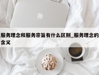 昆明服务理念和服务宗旨有什么区别_服务理念的含义 