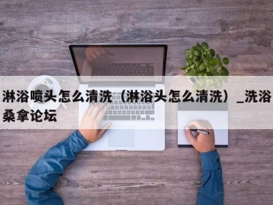 昆明淋浴喷头怎么清洗（淋浴头怎么清洗）_洗浴桑拿论坛