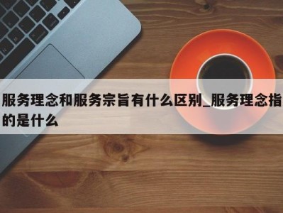 昆明服务理念和服务宗旨有什么区别_服务理念指的是什么 