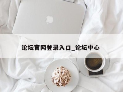 昆明论坛官网登录入口_论坛中心 