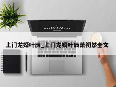 昆明上门龙婿叶辰_上门龙婿叶辰萧初然全文 