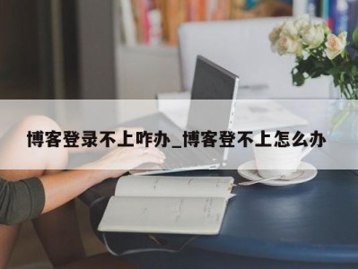 博客登录不上咋办_博客登不上怎么办 