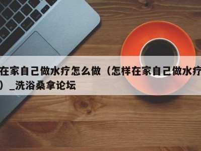 昆明在家自己做水疗怎么做（怎样在家自己做水疗）_洗浴桑拿论坛