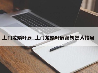 昆明上门龙婿叶辰_上门龙婿叶辰萧初然大结局 