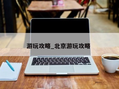 昆明游玩攻略_北京游玩攻略 