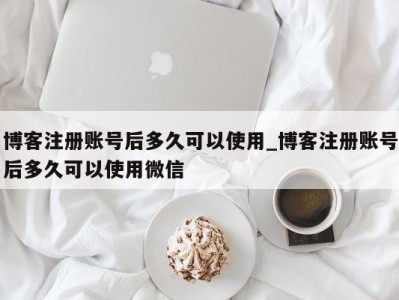 博客注册账号后多久可以使用_博客注册账号后多久可以使用微信 