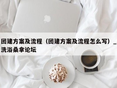 昆明团建方案及流程（团建方案及流程怎么写）_洗浴桑拿论坛