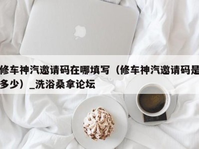 昆明修车神汽邀请码在哪填写（修车神汽邀请码是多少）_洗浴桑拿论坛