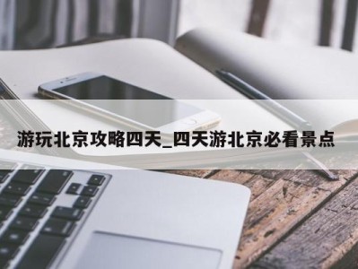 昆明游玩北京攻略四天_四天游北京必看景点 
