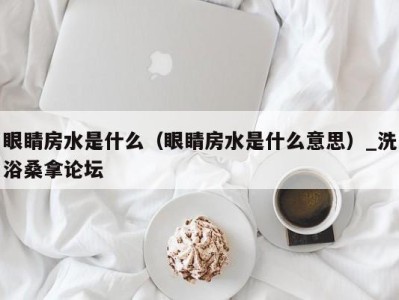 昆明眼睛房水是什么（眼睛房水是什么意思）_洗浴桑拿论坛